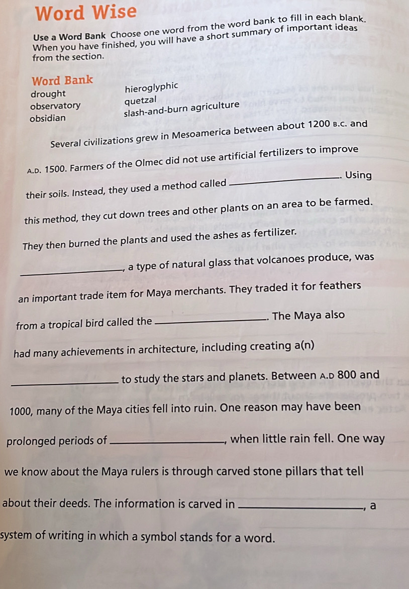 Word Wise 
Use a Word Bank Choose one word from the word bank to fill in each blank. 
When you have finished, you will have a short summary of important ideas 
from the section. 
Word Bank 
drought 
hieroglyphic 
observatory 
quetzal 
obsidian 
slash-and-burn agriculture 
Several civilizations grew in Mesoamerica between about 1200 в.c. and 
A.D. 1500. Farmers of the Olmec did not use artificial fertilizers to improve 
_Using 
their soils. Instead, they used a method called 
this method, they cut down trees and other plants on an area to be farmed. 
They then burned the plants and used the ashes as fertilizer. 
_ 
, a type of natural glass that volcanoes produce, was 
an important trade item for Maya merchants. They traded it for feathers 
from a tropical bird called the _.. The Maya also 
had many achievements in architecture, including creating a(n) 
_to study the stars and planets. Between A.D 800 and
1000, many of the Maya cities fell into ruin. One reason may have been 
prolonged periods of_ , when little rain fell. One way 
we know about the Maya rulers is through carved stone pillars that tell 
about their deeds. The information is carved in_ 
, a 
system of writing in which a symbol stands for a word.