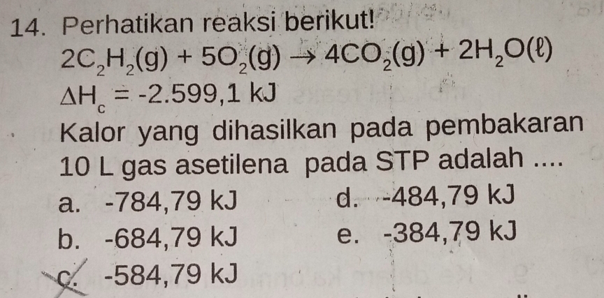 Perhatikan reaksi berikut!
2C_2H_2(g)+5O_2(g)to 4CO_2(g)+2H_2O(ell )
△ H_c=-2.599,1kJ
Kalor yang dihasilkan pada pembakaran
10 L gas asetilena pada STP adalah ....
a. -784,79 kJ d. -484,79 kJ
b. -684,79 kJ e. -384,79 kJ
c. -584,79 kJ