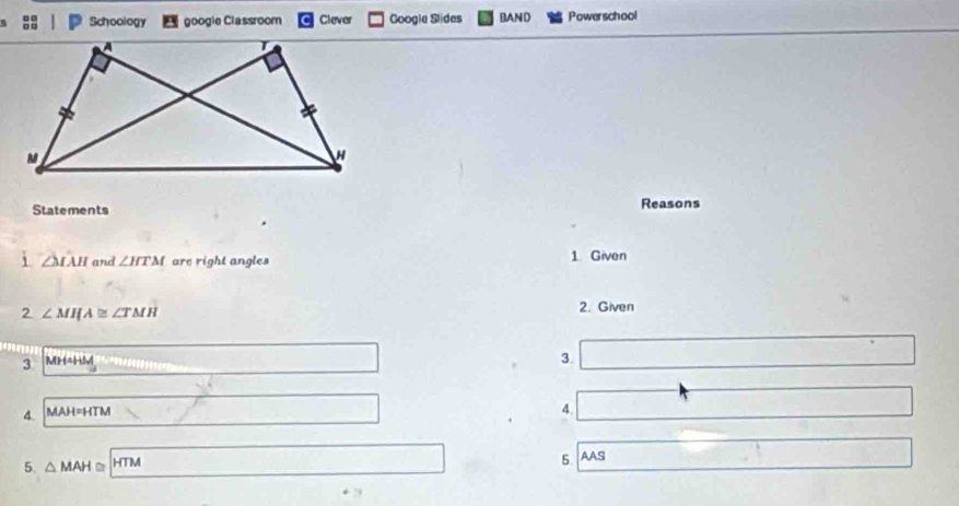 Schoology googie Classroom Clever Googie Slides BAND Powerschool 
Statements Reasons 
i △ IAH and ∠ HTM are right angles 1 Given 
2 ∠ MIJA≌ ∠ TMH
2. Given 
3 MH=HM
3. 
4. MAH=HTM
4. 
5. △ MAH≌ - TM
5. AAS