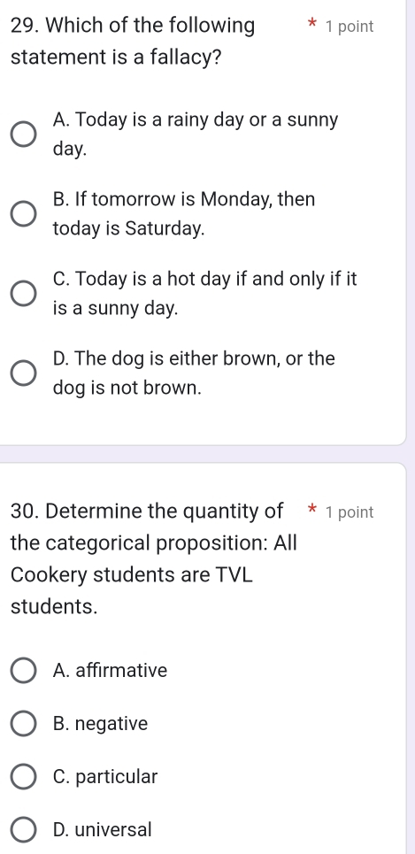 Which of the following 1 point
statement is a fallacy?
A. Today is a rainy day or a sunny
day.
B. If tomorrow is Monday, then
today is Saturday.
C. Today is a hot day if and only if it
is a sunny day.
D. The dog is either brown, or the
dog is not brown.
30. Determine the quantity of * 1 point
the categorical proposition: All
Cookery students are TVL
students.
A. affirmative
B. negative
C. particular
D. universal