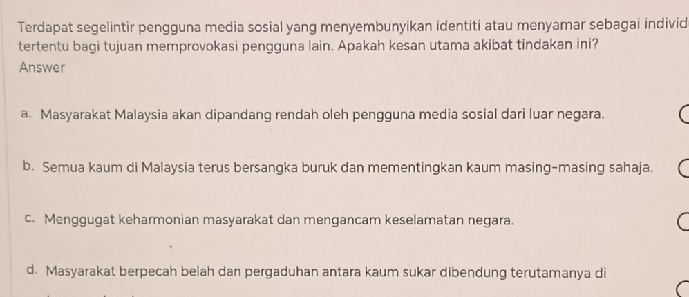 Terdapat segelintir pengguna media sosial yang menyembunyikan identiti atau menyamar sebagai individ
tertentu bagi tujuan memprovokasi pengguna lain. Apakah kesan utama akibat tindakan ini?
Answer
a. Masyarakat Malaysia akan dipandang rendah oleh pengguna media sosial dari luar negara.
b. Semua kaum di Malaysia terus bersangka buruk dan mementingkan kaum masing-masing sahaja.
c. Menggugat keharmonian masyarakat dan mengancam keselamatan negara.
d. Masyarakat berpecah belah dan pergaduhan antara kaum sukar dibendung terutamanya di