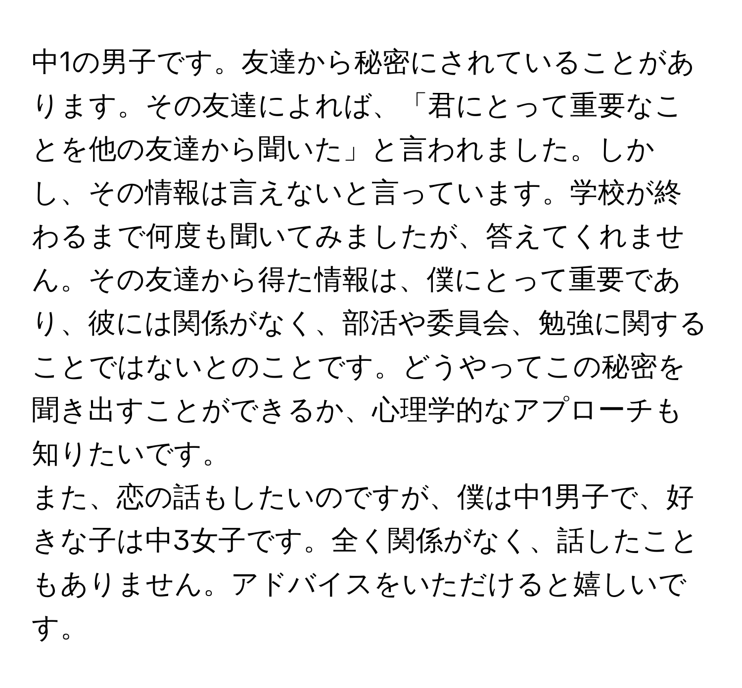 中1の男子です。友達から秘密にされていることがあります。その友達によれば、「君にとって重要なことを他の友達から聞いた」と言われました。しかし、その情報は言えないと言っています。学校が終わるまで何度も聞いてみましたが、答えてくれません。その友達から得た情報は、僕にとって重要であり、彼には関係がなく、部活や委員会、勉強に関することではないとのことです。どうやってこの秘密を聞き出すことができるか、心理学的なアプローチも知りたいです。

また、恋の話もしたいのですが、僕は中1男子で、好きな子は中3女子です。全く関係がなく、話したこともありません。アドバイスをいただけると嬉しいです。