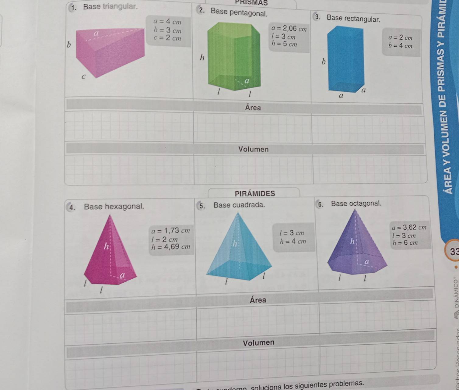 Base triangular. 
PRISMAS 
2. Base pentagonal. 3. Base rectangular.
a=4cm
b=3cm
a=2,06cm
c=2cm
l=3cm
a=2cm
h=5cm
b=4cm
Área 
Volumen 
Pirámides 
4. Base hexagonal. 5. Base cuadrada. 6. Base octagonal.
a=1,73cm
a=3,62cm
l=3cm
l=3cm
l=2cm
h=4,69cm
h=4cm
h=6cm
33 
Área 
> 
Volumen 
mo soluciona los siguientes problemas.