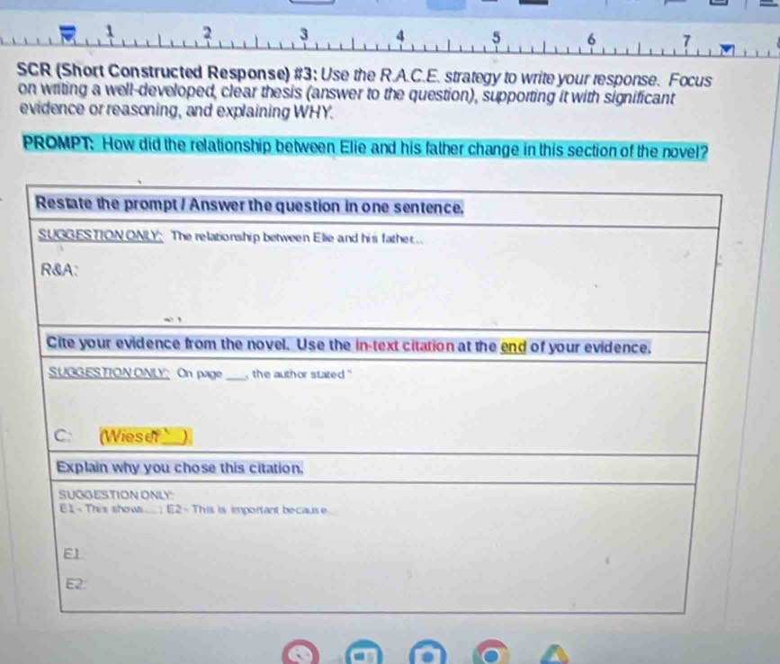 SCR (Short Constructed Response) #3; Use the R.A.C.E. strategy to write your response. Focus 
on writing a well-developed, clear thesis (answer to the question), supporting it with significant 
evidence or reasoning, and explaining WHY. 
PROMPT: How did the relationship between Elie and his father change in this section of the novel?