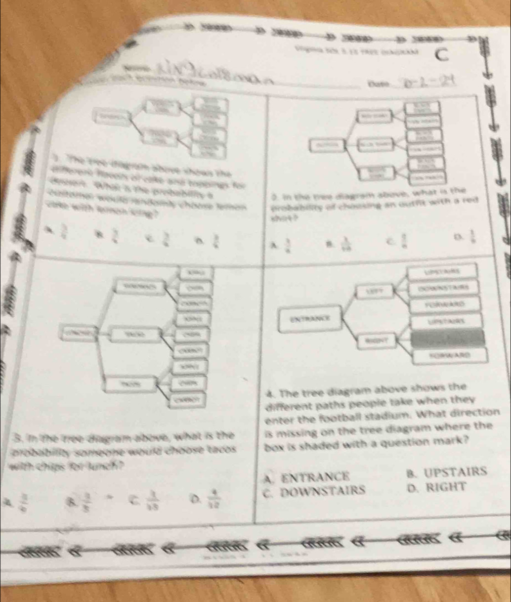 Date_
Srdes Milet 
1. The tree iogram above shows the
different Haceis of cale arh toppins foi
æ??èå??
deert. "What is the probability 6
0. In the tree diagram above, what is the
Geitömer weuterandemts Chöese Teren probability of chousing an outht with a red 
cake with 'emon ling?
shat ?
 3/4  B.  3/4   3/4  D  3/4  A  3/4  B.  1/10   9/8 
D.  1/9 
4. The tree diagram above shows the
different paths people take when they 
enter the football stadium. What direction
3. in the tree diagram above, what is the is missing on the tree diagram where the 
probebility somegne would choose tacos. box is shaded with a question mark?
with chips for lunch ?
A. ENTRANCE B. UPSTAIRS
A  3/6  B.  3/3  C  3/15  D.  4/12  C. DOWNSTAIRS D. RIGHT
a
a
K