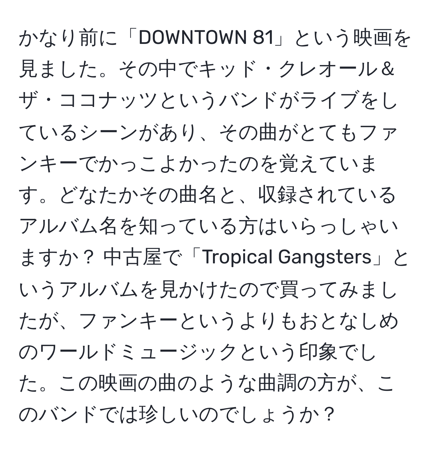 かなり前に「DOWNTOWN 81」という映画を見ました。その中でキッド・クレオール＆ザ・ココナッツというバンドがライブをしているシーンがあり、その曲がとてもファンキーでかっこよかったのを覚えています。どなたかその曲名と、収録されているアルバム名を知っている方はいらっしゃいますか？ 中古屋で「Tropical Gangsters」というアルバムを見かけたので買ってみましたが、ファンキーというよりもおとなしめのワールドミュージックという印象でした。この映画の曲のような曲調の方が、このバンドでは珍しいのでしょうか？