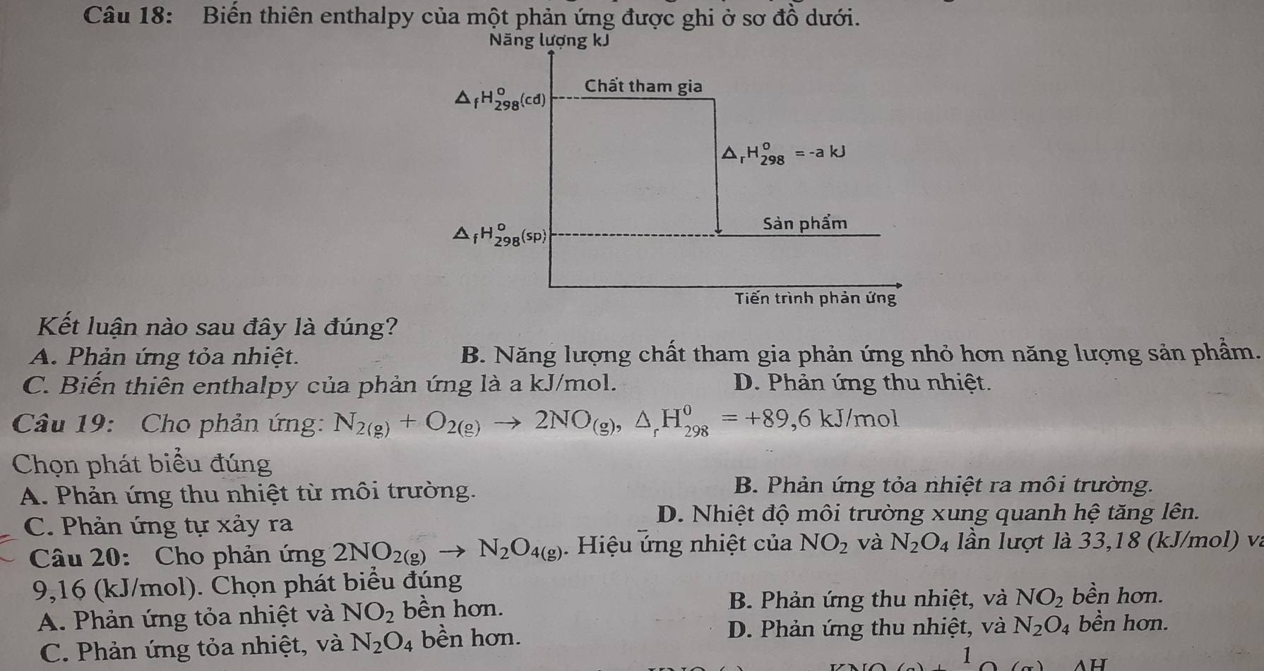 Biến thiên enthalpy của một phản ứng được ghi ở sơ đồ dưới.
Kết luận nào sau đây là đúng?
A. Phản ứng tỏa nhiệt. B. Năng lượng chất tham gia phản ứng nhỏ hơn năng lượng sản phẩm.
C. Biến thiên enthalpy của phản ứng là a kJ/mol. D. Phản ứng thu nhiệt.
Câu 19: Cho phản ứng: N_2(g)+O_2(g)to 2NO_(g),△ _rH_(298)^0=+89,6kJ/mol
Chọn phát biểu đúng
A. Phản ứng thu nhiệt từ môi trường.
B. Phản ứng tỏa nhiệt ra môi trường.
C. Phản ứng tự xảy ra
D. Nhiệt độ môi trường xung quanh hệ tăng lên.
Câu 20: Cho phản ứng 2NO_2(g)to N_2O_4(g). Hiệu ứng nhiệt của NO_2 và N_2O_4 lần lượt là 33,18 (kJ/mol) và
9,16 (kJ/mol). Chọn phát biểu đúng bền hơn.
A. Phản ứng tỏa nhiệt và NO_2 bền hơn.
B. Phản ứng thu nhiệt, và NO_2
C. Phản ứng tỏa nhiệt, và N_2O_4 bền hơn.
D. Phản ứng thu nhiệt, và N_2O_4 bền hơn.
1
ah