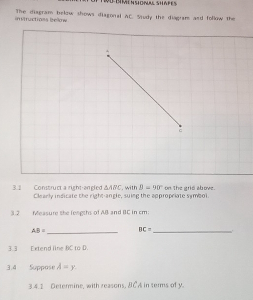 WB-BIMENSIONAL SHAPES 
The diagram below shows diagonal AC. Study the diagram and follow the 
instructions below. 
3.1 Construct a right-angled △ ABC , with hat B=90° on the grid above. 
Clearly indicate the right-angle, suing the appropriate symbol. 
3.2 Measure the lengths of AB and BC in cm :
AB= _ 
_ BC=
3.3 Extend line BC to D. 
3.4 Suppose A=y. 
3.4.1 Determine, with reasons, BCA in terms of y.