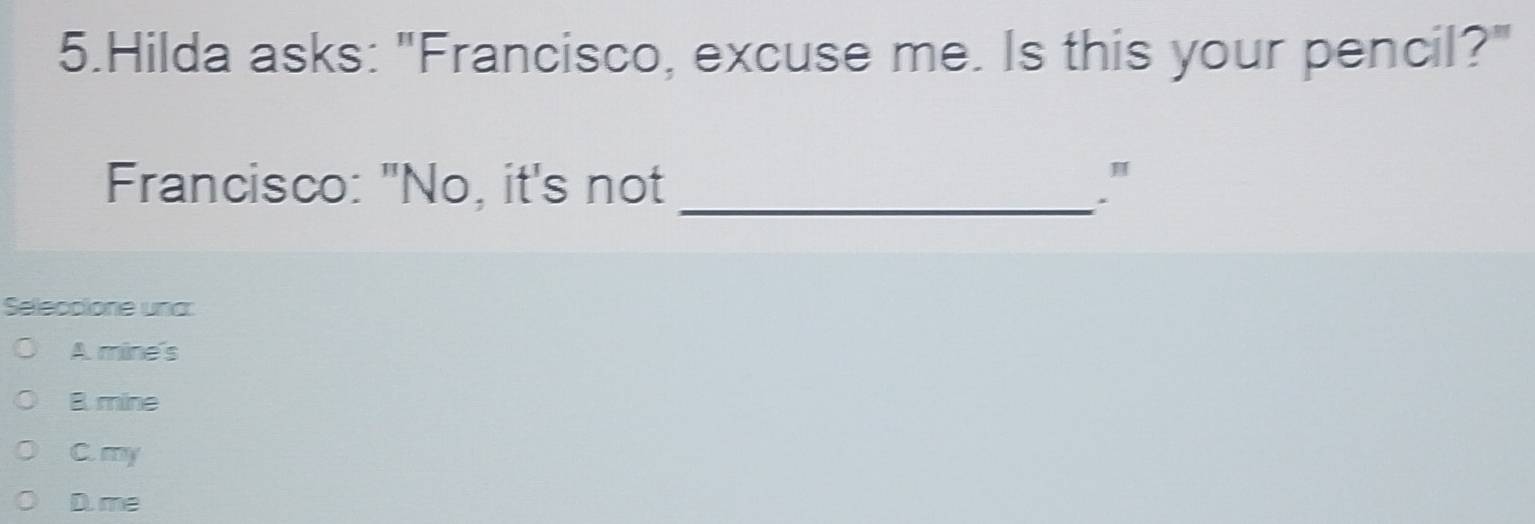 Hilda asks: "Francisco, excuse me. Is this your pencil?"
Francisco: "No, it's not _."
Seleccione una:
A mine's
B mine
C. my
D. me