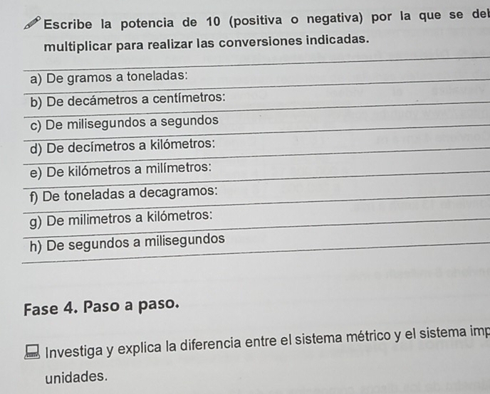 Escribe la potencia de 10 (positiva o negativa) por la que se del 
multiplicar para realizar las conversiones indicadas. 
a) De gramos a toneladas: 
b) De decámetros a centímetros: 
c) De milisegundos a segundos 
d) De decímetros a kilómetros : 
e) De kilómetros a milímetros: 
f) De toneladas a decagramos: 
g) De milimetros a kilómetros : 
h) De segundos a milisegundos 
Fase 4. Paso a paso. 
Investiga y explica la diferencia entre el sistema métrico y el sistema imp 
unidades.