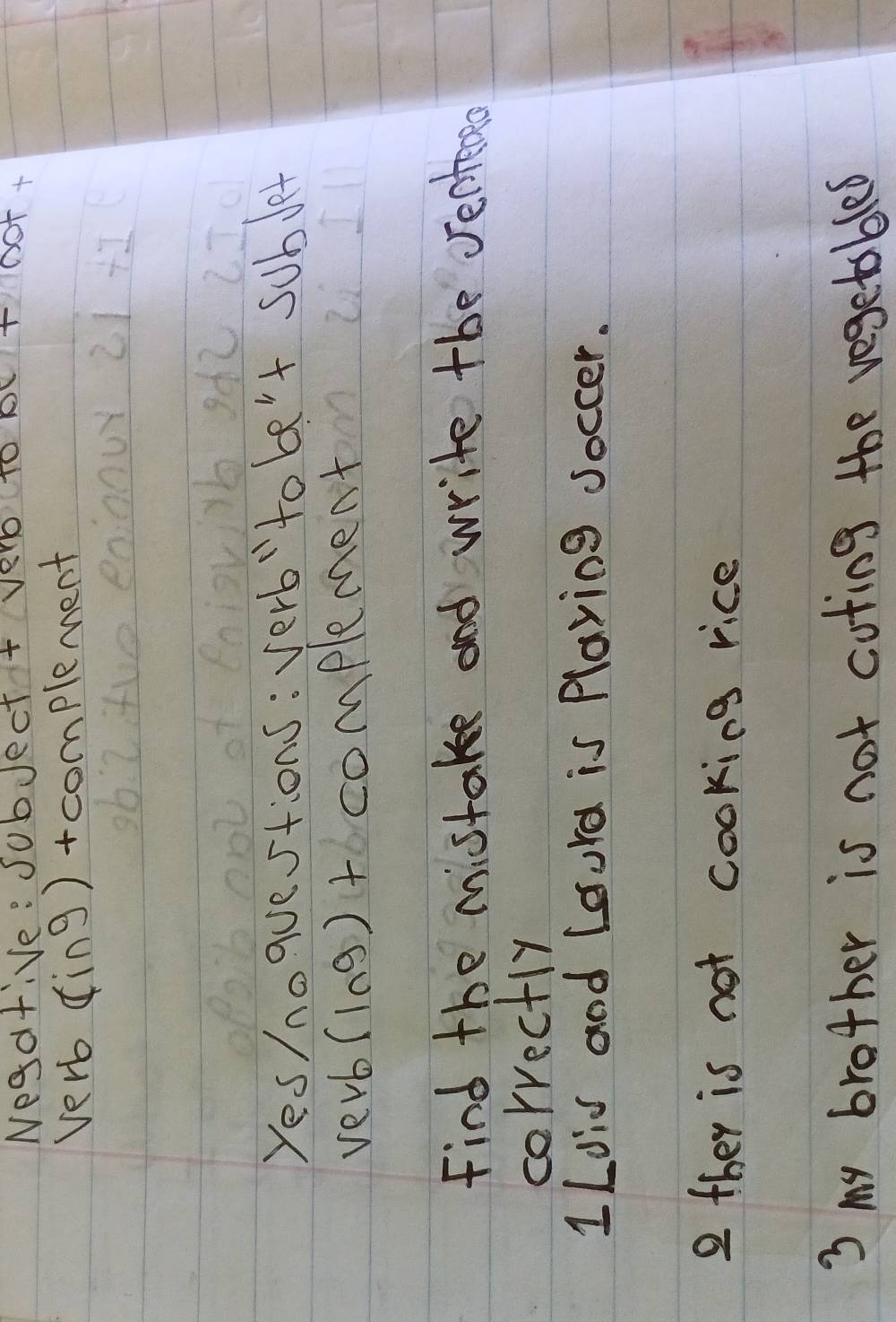 Nega+ive: JubJect + ver Ae
OT
verb sin 9 )+complement
Yes/noquestions: verb"to be't sublet
verb (10g)to complement
Find the mistake and write tbe Jentero
correctly
1Ldis and Lourd is Playing Joccer.
2 they is not cooking rice
3 my brother is not coting the vegetables