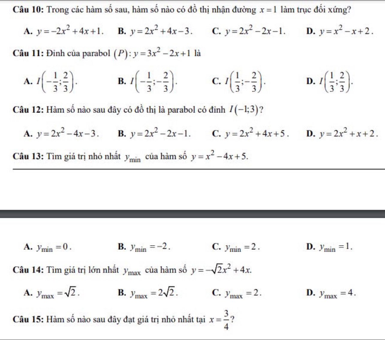 Trong các hàm số sau, hàm số nào có đồ thị nhận đường x=1 làm trục đối xứng?
A. y=-2x^2+4x+1. B. y=2x^2+4x-3. C. y=2x^2-2x-1. D. y=x^2-x+2.
Câu 11: Đinh của parabol (P): y=3x^2-2x+1 là
A. I(- 1/3 ; 2/3 ). I(- 1/3 ;- 2/3 ). I( 1/3 ;- 2/3 ). I( 1/3 ; 2/3 ).
B.
C.
D.
Câu 12: Hàm số nào sau đây có đồ thị là parabol có đinh I(-1;3) ?
A. y=2x^2-4x-3. B. y=2x^2-2x-1. C. y=2x^2+4x+5. D. y=2x^2+x+2.
Câu 13: Tìm giá trị nhỏ nhất y_min của hàm số y=x^2-4x+5.
A. y_min=0. B. y_min=-2. C. y_min=2. D. y_min=1.
Câu 14: Tìm giá trị lớn nhất y_max của hàm số y=-sqrt(2)x^2+4x.
A. y_max=sqrt(2). B. y_max=2sqrt(2). C. y_max=2. D. y_max=4.
Câu 15: Hàm số nào sau đây đạt giá trị nhỏ nhất tại x= 3/4  ?