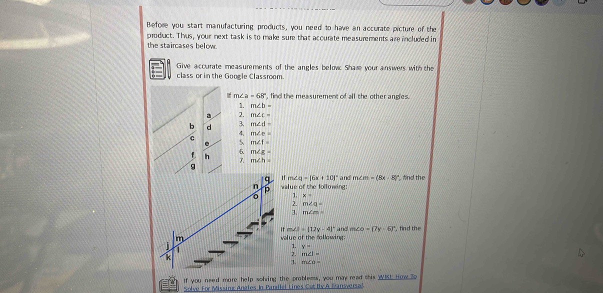 Before you start manufacturing products, you need to have an accurate picture of the 
product. Thus, your next task is to make sure that accurate measurements are included in 
the staircases below. 
Give accurate measurements of the angles below. Share your answers with the 
class or in the Google Classroom 
If m∠ a=68° , find the measurement of all the other angles. 
1. m∠ b=
a 2. m∠ c=
b d 3. m∠ d=
4. m∠ e=
C 5. m∠ f=
e 
6. m∠ g=
f h
7. m∠ h=
g 
f m∠ q=(6x+10)^circ  and m∠ m=(8x-8)^circ  ', find the 
alue of the following: 
1. x=
2. m∠ q=
3. m∠ m=
f m∠ I=(12y-4)^circ  and m∠ O=(7y-6)^circ  , find the 
alue of the following: 
1. y=
2. m∠ I=
3. m∠ o=
If you need more help solving the problems, you may read this WIKI: How To 
Solve For Missing Angles In Parallel Lines Cut By A Transversal.