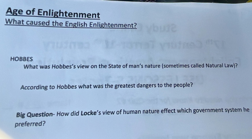 Age of Enlightenment 
What caused the English Enlightenment? 
HOBBES 
What was Hobbes’s view on the State of man’s nature (sometimes called Natural Law)? 
According to Hobbes what was the greatest dangers to the people? 
Big Question- How did Locke’s view of human nature effect which government system he 
preferred?