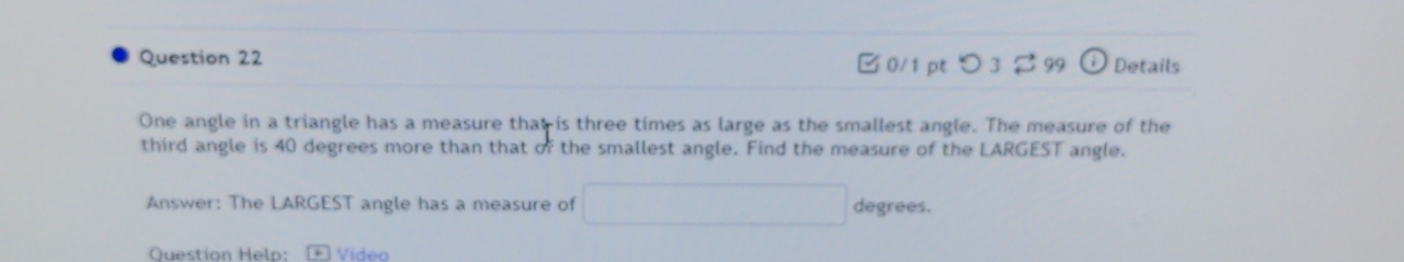 つ 3 [ 99 Details 
One angle in a triangle has a measure that is three times as large as the smallest angle. The measure of the 
third angle is 40 degrees more than that of the smallest angle. Find the measure of the LARGEST angle. 
Answer: The LARGEST angle has a measure of degrees. 
Question Helo: Video