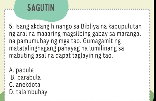 SAGUTIN
5. Isang akdang hinango sa Bibliya na kapupulutan
ng aral na maaaring magsilbing gabay sa marangal
na pamumuhay ng mga tao. Gumagamit ng
matatalinghagang pahayag na lumilinang sa
mabuting asal na dapat taglayin ng tao.
A. pabula
B. parabula
C. anekdota
D. talambuhay