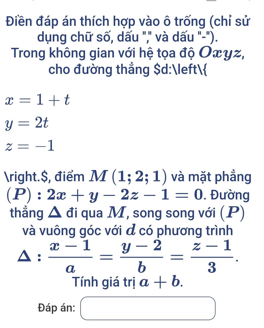 Điền đáp án thích hợp vào ô trống (chỉ sử 
dụng chữ số, dấu "," và dấu "-"). 
Trong không gian với hệ tọa độ Oxyz, 
cho đường thẳng $ d:
x=1+t
y=2t
z=-1
.$, điểm M(1;2;1) và mặt phẳng
(P):2x+y-2z-1=0. Đường 
thẳng △ đi qua M, song song với (P) 
và vuông góc với đ có phương trình
△ : (x-1)/a = (y-2)/b = (z-1)/3 . 
Tính giá trị a+b. 
Đáp án: □