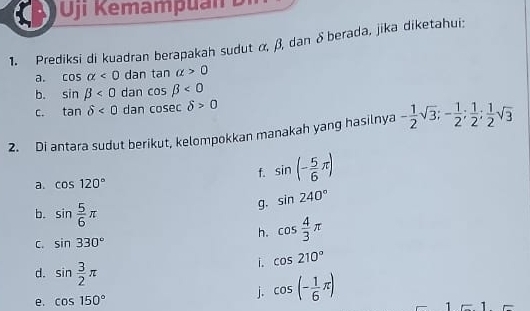 ji Kemamp u a n Di 
1. Prediksi di kuadran berapakah sudut α, β, dan δberada, jika diketahui: 
a. cos alpha <0</tex> dan tan alpha >0
b. sin beta <0</tex> dan cos beta <0</tex> 
C. tan delta <0</tex> dan cos ecdelta >0
2. Di antara sudut berikut, kelompokkan manakah yang hasilnya - 1/2 sqrt(3); - 1/2 ;  1/2 ;  1/2 sqrt(3)
f. sin (- 5/6 π )
a. cos 120°
b. sin  5/6 π
g. sin 240°
C. sin 330°
h. cos  4/3 π
d. sin  3/2 π
i. cos 210°
e. cos 150°
j. cos (- 1/6 π )
1 1