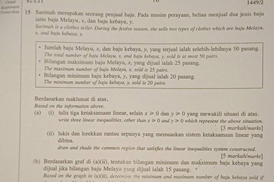 Chok
Kegwmaan 1449/2
Pemeriksa 15 Sarimah merupakan seorang penjual baju. Pada musim perayaan, beliau menjual dua jenis baju
iaitu baju Melayu, x, dan baju kebaya, y.
Sarimah is a clothes seller. During the festive season, she sells two types of clothes which are baju Melayu,
x, and baju kebaya, y.
Jumlah baju Melayu, x, dan baju kebaya, y, yang terjual ialah selebih-lebihnya 50 pasang.
The total number of baju Melayu, x, and baju kebaya, y, sold is at most 50 pairs.
Bilangan maksimum baju Melayu, x, yang dijual ialah 25 pasang.
The maximum number of baju Melayu, x, sold is 25 pairs.
Bilangan minimum baju kebaya, y, yang dijual ialah 20 pasang.
The minimum number of baju kebaya, y, sold is 20 pairs.
Berdasarkan maklumat di atas,
Based on the information above,
(a) (i) tulis tiga ketaksamaan linear, selain x≥slant 0 dan y≥slant 0 yang mewakili situasi di atas.
write three linear inequalities, other than x≥slant 0 and y≥slant 0 which represent the above situation.
[3 markah/marks]
(ii) lukis dan lorekkan rantau sepunya yang memuaskan sistem ketaksamaan linear yang
dibina.
draw and shade the common region that satisfies the linear inequalities system constructed.
[5 markah/marks]
(b) Berdasarkan graf di (a)(ii), tentukan bilangan minimum dan maksimum baju kebaya yang
dijual jika bilangan baju Melayu yang dijual ialah 15 pasang.
Based on the graph in (a)(ii), determine the minimum and maximum number of baju kebaya sold if