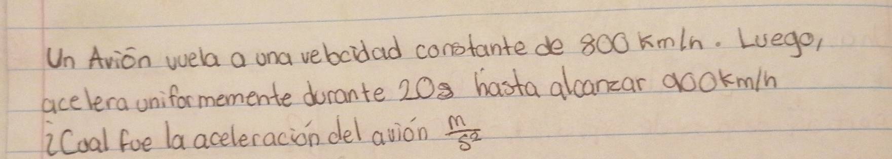 Un Arion wela a ona vebcidad constante de 800 kmIn. Luego, 
acelera uniformemente durante 208 hasta alcanzar gookm/n
iCoal foe la aceleracion del avion  M/S^2 
