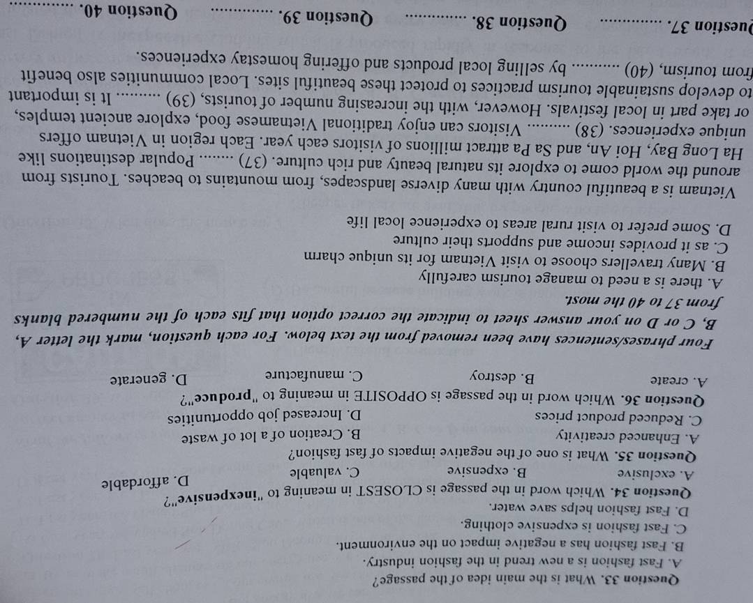 What is the main idea of the passage?
A. Fast fashion is a new trend in the fashion industry.
B. Fast fashion has a negative impact on the environment.
C. Fast fashion is expensive clothing.
D. Fast fashion helps save water.
Question 34. Which word in the passage is CLOSEST in meaning to "inexpensive"?
D. affordable
A. exclusive B. expensive C. valuable
Question 35. What is one of the negative impacts of fast fashion?
A. Enhanced creativity B. Creation of a lot of waste
C. Reduced product prices D. Increased job opportunities
Question 36. Which word in the passage is OPPOSITE in meaning to "produce"?
A. create B. destroy C. manufacture
D. generate
Four phrases/sentences have been removed from the text below. For each question, mark the letter A,
B, C or D on your answer sheet to indicate the correct option that fits each of the numbered blanks
from 37 to 40 the most.
A. there is a need to manage tourism carefully
B. Many travellers choose to visit Vietnam for its unique charm
C. as it provides income and supports their culture
D. Some prefer to visit rural areas to experience local life
Vietnam is a beautiful country with many diverse landscapes, from mountains to beaches. Tourists from
around the world come to explore its natural beauty and rich culture. (37) _Popular destinations like
Ha Long Bay, Hoi An, and Sa Pa attract millions of visitors each year. Each region in Vietnam offers
unique experiences. (38) _Visitors can enjoy traditional Vietnamese food, explore ancient temples,
or take part in local festivals. However, with the increasing number of tourists, (39)_ It is important
to develop sustainable tourism practices to protect these beautiful sites. Local communities also benefit
from tourism, (40) _by selling local products and offering homestay experiences.
Question 37. _Question 38._ Question 39. _Question 40._