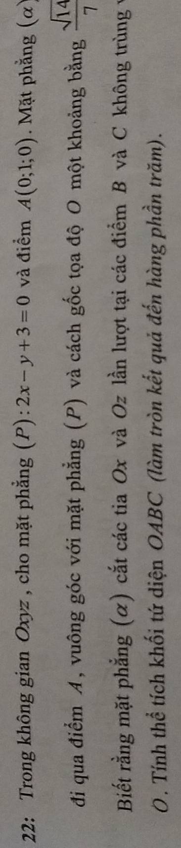 22: Trong không gian Oxyz , cho mặt phẳng (P): 2x-y+3=0 và điểm A(0;1;0). Mặt phẳng (α) 
đi qua điểm A, vuông góc với mặt phẳng (P) và cách gốc tọa độ O một khoảng bằng  sqrt(14)/7 
Biết rằng mặt phẳng (α) cắt các tia Ox và Oz lần lượt tại các điểm B và C không trùng v 
0. Tính thể tích khối tứ diện OABC (làm tròn kết quả đến hàng phần trăm).