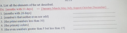 List all the elements of the set described. 
Ex.  months with 31 days  --- January,March May,July,August,October,December 
1. [ months with 28 days  
_ 
2. number/s that neither even nor odd_ 
3. the prime numbers less than 30 _ 
4. the primary colors 
_ 
5. the even numbers greater than 5 but less than 15 _