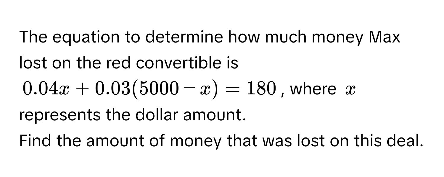 The equation to determine how much money Max lost on the red convertible is
0.04x + 0.03(5000 - x) = 180, where x represents the dollar amount. 
Find the amount of money that was lost on this deal.