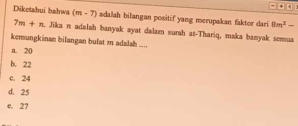 +
Diketahui bahwa (m-7) adalah bilangan positif yang merupakan faktor dari 8m^2-
7m+n. Jika n adalah banyak ayat dalam surah at-Thariq, maka banyak semua
kemungkinan bilangan bulat m adalah ....
a. 20
b. 22
c. 24
d. 25
e. 27