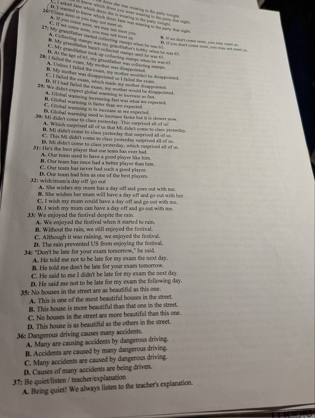 alle dress she was wearing to the party tonight .
I to know which dress you were wearing to the party that night .
C. I asked Jane which dress she is wearing to the party tonight.
26: Come soon or you may not meet us.
D. I wanted to know which dress Jane was wearing to the party that night
A. If you come soon, we may not meet you.
C. If we come soon, you may not meet us B. If we don't come soon, you may meet us.
27: My grandfather started collecting stamps when he was 65.
A. Collecting stamps was my grandfather's hobby when he was 65.
D. If you don't come soon, you may not meet us.
B. My grandfather hasn't collected stamps until he was 65.
C. My grandfather took up collecting stamps when he was 65.
D. At the age of 65, my grandfather was collecting stamps.
28: I failed the exam. My mother was disappointed.
A. Unless I failed the exam, my mother wouldn't be disappointed.
B. My mother was disappointed so I failed the exam.
C. I failed the exam, which made my mother disappointed.
D. If I had failed the exam, my mother would be disappointed.
29: We didn't expect global warming to increase so fast.
A. Global warming increasing fast was what we expected.
B. Global warming is faster than we expected.
C. Global warming is to increase as we expected.
D. Global warming used to increase faster but it is slower now.
30: Mi didn't come to class yesterday. This surprised all of us.
A. Which surprised all of us that Mi didn't come to class yesterday.
B. Mi didn't come to class yesterday that surprised all of us.
C. This Mi didn't come to class yesterday surprised all of us.
D. Mi didn't come to class yesterday, which surprised all of us.
31: He's the best player that our team has ever had.
A. Our team used to have a good player like him.
B. Our team has once had a better player than him.
C. Our team has never had such a good player.
D. Our team had him as one of the best players.
32: wish/mum/a day off /go out
A. She wishes my mum has a day off and goes out with me.
B. She wishes her mum will have a day off and go out with her.
C. I wish my mum could have a day off and go out with me.
D. I wish my mum can have a day off and go out with me.
33: We enjoyed the festival despite the rain.
A. We enjoyed the festival when it started to rain.
B. Without the rain, we still enjoyed the festival.
C. Although it was raining, we enjoyed the festival.
D. The rain prevented US from enjoying the festival.
34: "Don't be late for your exam tomorrow," he said.
A. He told me not to be late for my exam the next day.
B. He told me don't be late for your exam tomorrow.
C. He said to me I didn't be late for my exam the next day.
D. He said me not to be late for my exam the following day.
35: No houses in the street are as beautiful as this one.
A. This is one of the most beautiful houses in the street.
B. This house is more beautiful than that one in the street.
C. No houses in the street are more beautiful than this one.
D. This house is as beautiful as the others in the street.
36: Dangerous driving causes many accidents.
A. Many are causing accidents by dangerous driving.
B. Accidents are caused by many dangerous driving.
C. Many accidents are caused by dangerous driving.
D. Causes of many accidents are being driven.
37: Be quiet/listen / teacher/explanation
A. Being quiet! We always listen to the teacher's explanation.