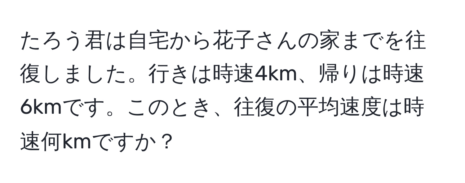 たろう君は自宅から花子さんの家までを往復しました。行きは時速4km、帰りは時速6kmです。このとき、往復の平均速度は時速何kmですか？