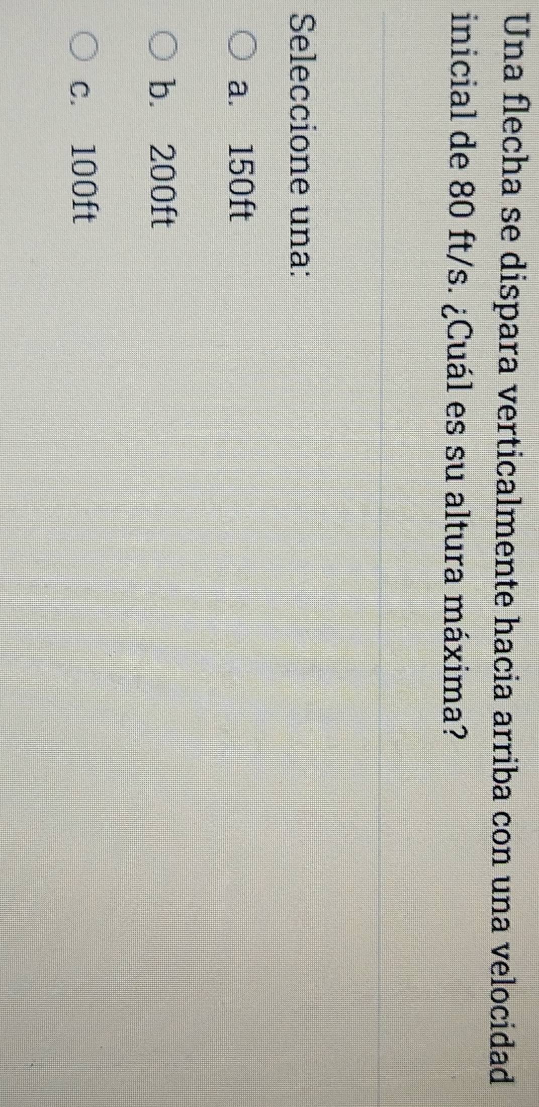 Una flecha se dispara verticalmente hacia arriba con una velocidad
inicial de 80 ft/s. ¿Cuál es su altura máxima?
Seleccione una:
a. 150ft
b. 200ft
c. 100ft