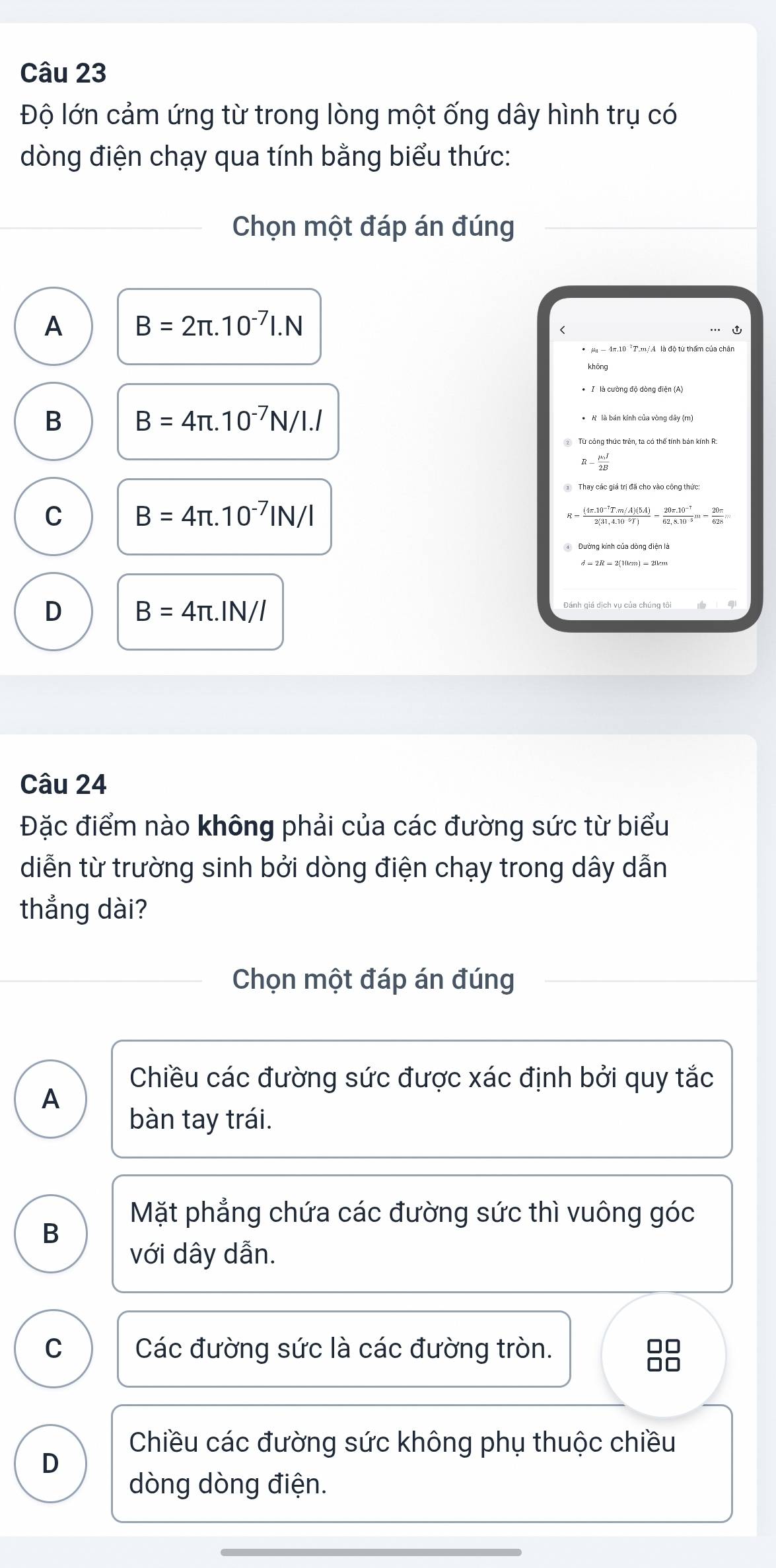 Độ lớn cảm ứng từ trong lòng một ống dây hình trụ có
dòng điện chạy qua tính bằng biểu thức:
Chọn một đáp án đúng
A B=2π .10^(-7)I.N
B B=4π .10^(-7)N/I.I
R-frac mu _0I2B
C B=4π .10^(-7)IN/I
= ((4π .10^(-7)T.m/A)(5A))/2(31,4.10^(-9)T) = (20π .10^(-7))/62,8.10^(-8) m= 20π /628 m
D B=4π .IN/I
Đánh giá dịch vụ của chúng tôi
Câu 24
Đặc điểm nào không phải của các đường sức từ biểu
diễn từ trường sinh bởi dòng điện chạy trong dây dẫn
thắng dài?
Chọn một đáp án đúng
Chiều các đường sức được xác định bởi quy tắc
A
bàn tay trái.
Mặt phẳng chứa các đường sức thì vuông góc
B
với dây dẫn.
C Các đường sức là các đường tròn.
□□
□□
Chiều các đường sức không phụ thuộc chiều
D
dòng dòng điện.