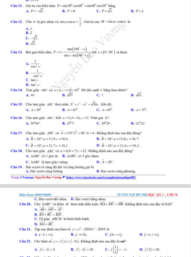 Giá trị của biểu thức P=sin 30°cos 60°+sin 60°cos 30° bằng
A. P=-sqrt(3). B. P=0. C. P=sqrt(3). D. P=1.
Câu 12. Cho ữ là góc nhọn và sin alpha cos alpha = 1/2 . Giá trị ciaM=sin alpha +cos alpha là
A. 1.
B. 2.
C. -sqrt(2).
D. sqrt(2).
Câu 13. Rút gọn biểu thức P=1+ (tan (180°-x))/sin x· sin (90°-x) . với x∈ (0°;90°) ta được
A.  1/cos^2x .
B. - 1/cos^2x .
C. tan x .
D. tan^2x.
Câu 14. Tam giác ABC có a=8,c=3,widehat B=60^0. Độ dài cạnh 6 bằng bao nhiêu?
A. 49. B. sqrt(97) C. 7. D. sqrt(61).
Câu 15. Cho tam giác ABC thoả mãn: b^2+c^2-a^2=sqrt(3)bc. Khi đó:
A. A=30^0. B. A=45°. C. A=60^0. D. A=75°.
Câu 16. Cho tam giác ABC , biết a=13,b=14,c=15. Tính góc B ?
A. 59°49'. B. 53°7'. C. 59°29'. D. 62°22'.
Câu 17. Cho tam giác ABC có hat A=110°;hat C=46°;b=6. Khẳng định nào sau đây đúng?
A. hat B=24°;aapprox 13,9;capprox 10,6. B. hat B=24°;aapprox 13,8;capprox 10.7.
C. hat B=24°;aapprox 12,7;capprox 10,1. D. hat B=24°;aapprox 12,6;capprox 10.2.
Câu 18, Cho tam giác ABC có a=6;b=7;c=12 :. Khắng định nào sau đây đúng?
A. △ ABC có 1 góc tù. B. △ ABC có 3 góc nhọn.
C. △ ABC là tam giác vuông. D. hat A<20°.
Câu 19. Hai vectơ có cùng độ dài và cùng hướng gọi là
A. Hai vectơ cùng hướng. B. Hai vectơ cùng phương.
Trang 2 Fanpage Nguyễn Bảo Vương https://www.facebook.com/tracnghiemtoanthpt489/
Điện thoại: 0946798489  TuYÊN Tập đề thI Học Kỷ 1 - Lớp 10
C. Hai vectơ đổi nhau. D. Hai vectơ bằng nhau.
Câu 20. Cho △ ABC và điểm M thoả mãn điều kiện overline MA+overline MC=overline MB. Khẳng định nào sau đây là SAI?
A. overline AB+overline AM=overline AC.
B. overline BA+overline BC=overline BM.
C. Tứ giác ABCM là hình bình hành.
D. overline MA=overline BC.
Câu 21. Tập xác định của hàm số y=x^4-2018x^2-2019 là
A. (-1;+∈fty ). B. (-x;0). C. (0;+∈fty ). D. (-∈fty ;+∈fty ).
Câu 22. Cho hàm số y=f(x)=|-5x|. Khẳng định nào sau đây là sai?
A. f(-1)=5. B. f(-2)=10. C. f( 1/5 )=-1. D. f(2)=10.