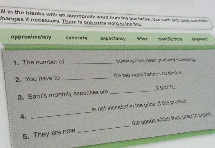 ill in the blanks with an appropriate word from the box below. Use each only once and make
changes if necessary. There is one extra word in the box.
approximately concrete expectancy filter manufacture shipment
1. The number of _buildings has been gradually increasing.
2. You have to _the tap water before you drink it.
3. Sam's monthly expenses are _ 2,000 TL.
4. _is not included in the price of the product.
5. They are now _the goods which they used to import.