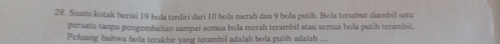 Suatu kotak berisi 19 bola terdiri dari 10 bola merah dan 9 bola putih. Bola tersebut diambil satu 
persatu tanpa pengembalian sampai semua bola merah terambil atau semua bola putih terambil. 
Peluang bahwa bola terakhir yang terambil adalah bola putih adalah ....