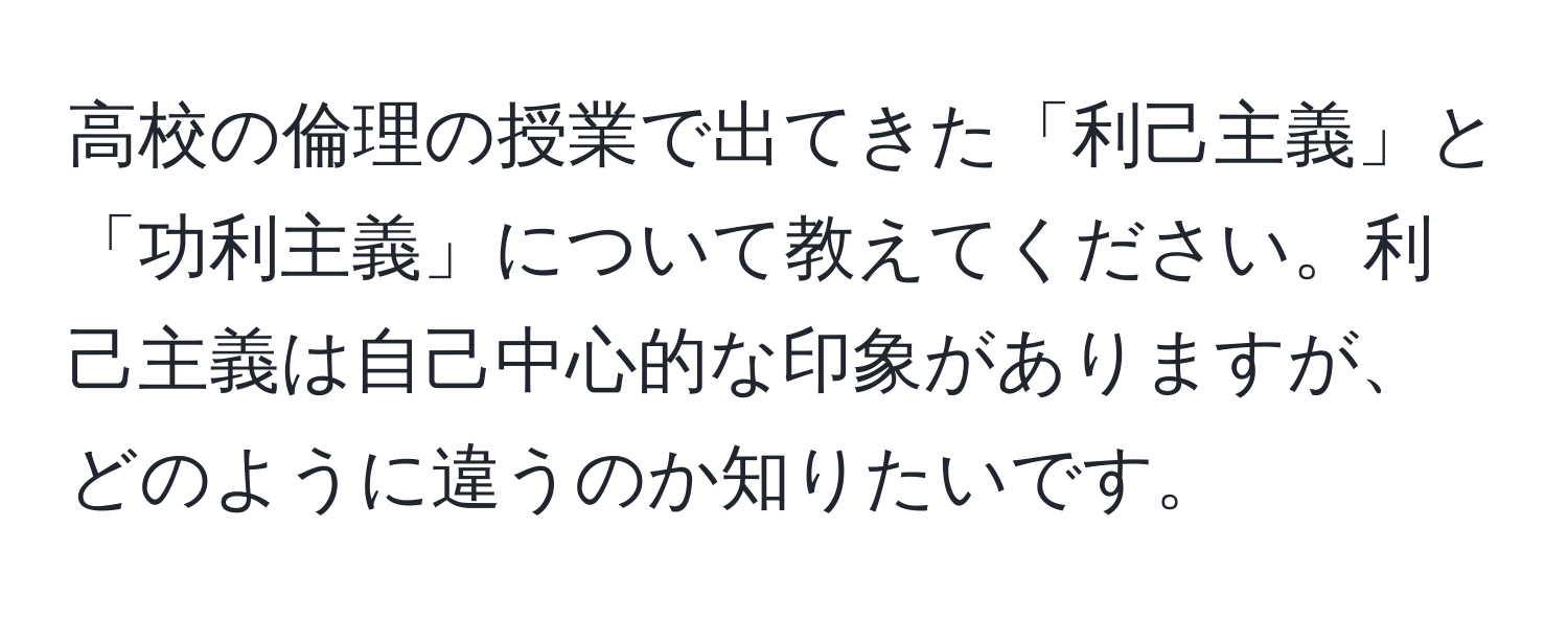 高校の倫理の授業で出てきた「利己主義」と「功利主義」について教えてください。利己主義は自己中心的な印象がありますが、どのように違うのか知りたいです。