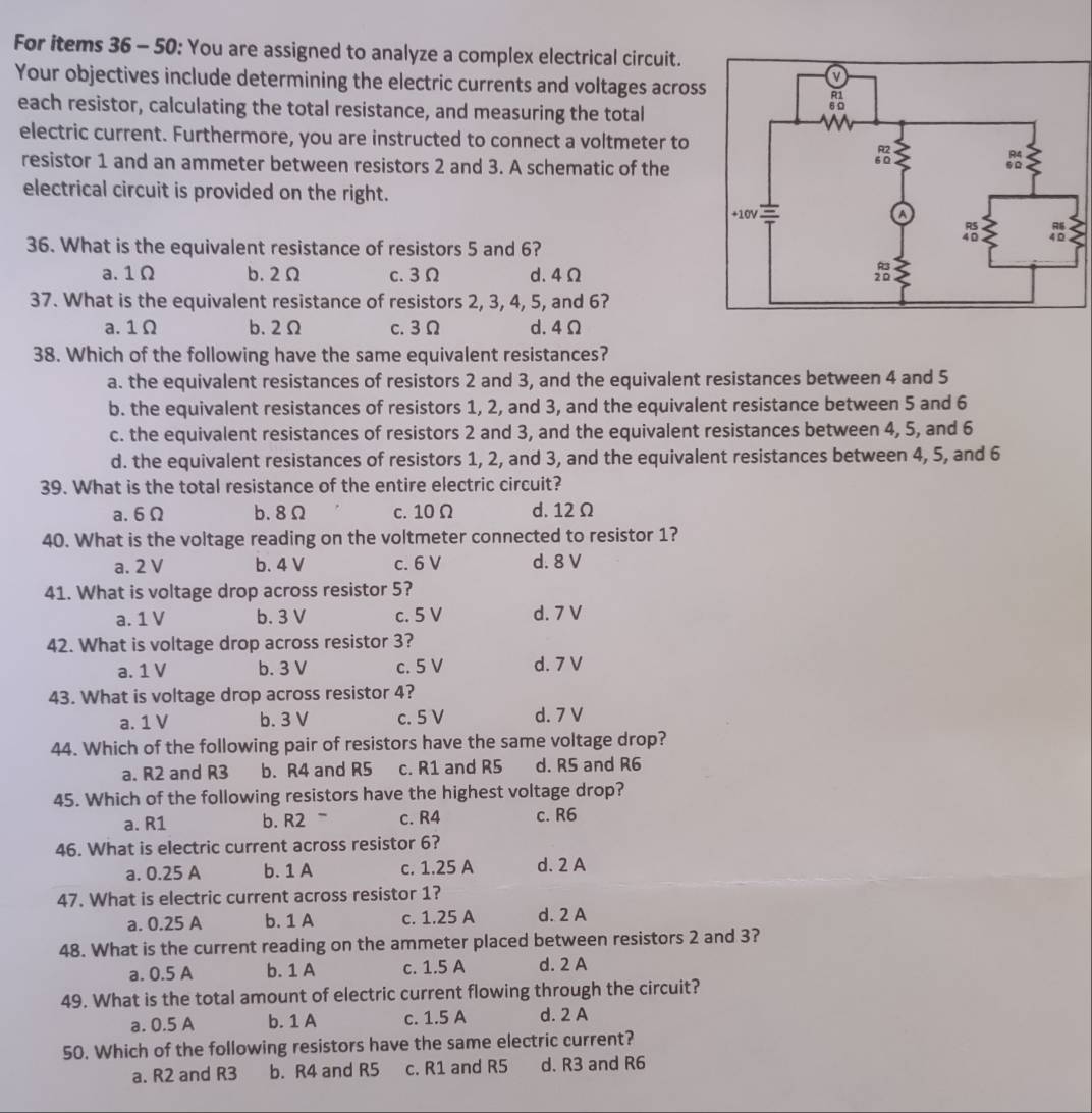 For items 36 - 50: You are assigned to analyze a complex electrical circuit.
Your objectives include determining the electric currents and voltages acros
each resistor, calculating the total resistance, and measuring the total
electric current. Furthermore, you are instructed to connect a voltmeter to
resistor 1 and an ammeter between resistors 2 and 3. A schematic of the
electrical circuit is provided on the right.
36. What is the equivalent resistance of resistors 5 and 6?
a. 1Ω b. 2Ω c. 3Ω d. 4Ω
37. What is the equivalent resistance of resistors 2, 3, 4, 5, and 6?
a. 1Ω b. 2Ω c. 3 Ω d. 4 Ω
38. Which of the following have the same equivalent resistances?
a. the equivalent resistances of resistors 2 and 3, and the equivalent resistances between 4 and 5
b. the equivalent resistances of resistors 1, 2, and 3, and the equivalent resistance between 5 and 6
c. the equivalent resistances of resistors 2 and 3, and the equivalent resistances between 4, 5, and 6
d. the equivalent resistances of resistors 1, 2, and 3, and the equivalent resistances between 4, 5, and 6
39. What is the total resistance of the entire electric circuit?
a. 6Ω b.8Ω c. 10 Ω d. 12 Ω
40. What is the voltage reading on the voltmeter connected to resistor 1?
a. 2 V b. 4 V c. 6 V d. 8 V
41. What is voltage drop across resistor 5?
a. 1 V b. 3 V c. 5 V d. 7 V
42. What is voltage drop across resistor 3?
a. 1 V b. 3 V c. 5 V d. 7 V
43. What is voltage drop across resistor 4?
a. 1 V b. 3 V c. 5 V d. 7 V
44. Which of the following pair of resistors have the same voltage drop?
a. R2 and R3 b. R4 and R5 c. R1 and R5 d. R5 and R6
45. Which of the following resistors have the highest voltage drop?
a. R1 b. R2 c. R4 c. R6
46. What is electric current across resistor 6?
a. 0.25 A b. 1 A c. 1.25 A d. 2 A
47. What is electric current across resistor 1?
a. 0.25 A b. 1 A c. 1.25 A d. 2 A
48. What is the current reading on the ammeter placed between resistors 2 and 3?
a. 0.5 A b. 1 A c. 1.5 A d. 2 A
49. What is the total amount of electric current flowing through the circuit?
a. 0.5 A b. 1 A c. 1.5 A d. 2 A
50. Which of the following resistors have the same electric current?
a. R2 and R3 b. R4 and R5 c. R1 and R5 d. R3 and R6