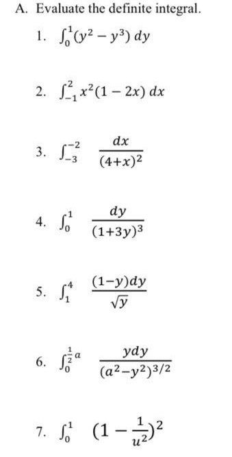 Evaluate the definite integral. 
1. ∈t _0^(1(y^2)-y^3)dy
2. ∈t _(-1)^2x^2(1-2x)dx
3. ∈t _(-3)^(-2)frac dx(4+x)^2
4. ∈t _0^(1frac dy)(1+3y)^3
5. ∈t _1^(4frac (1-y)dy)sqrt(y)
6. ∈t _0^((frac 1)2)afrac ydy(a^2-y^2)^3/2
7. ∈t _0^(1(1-frac 1)u^2)^2