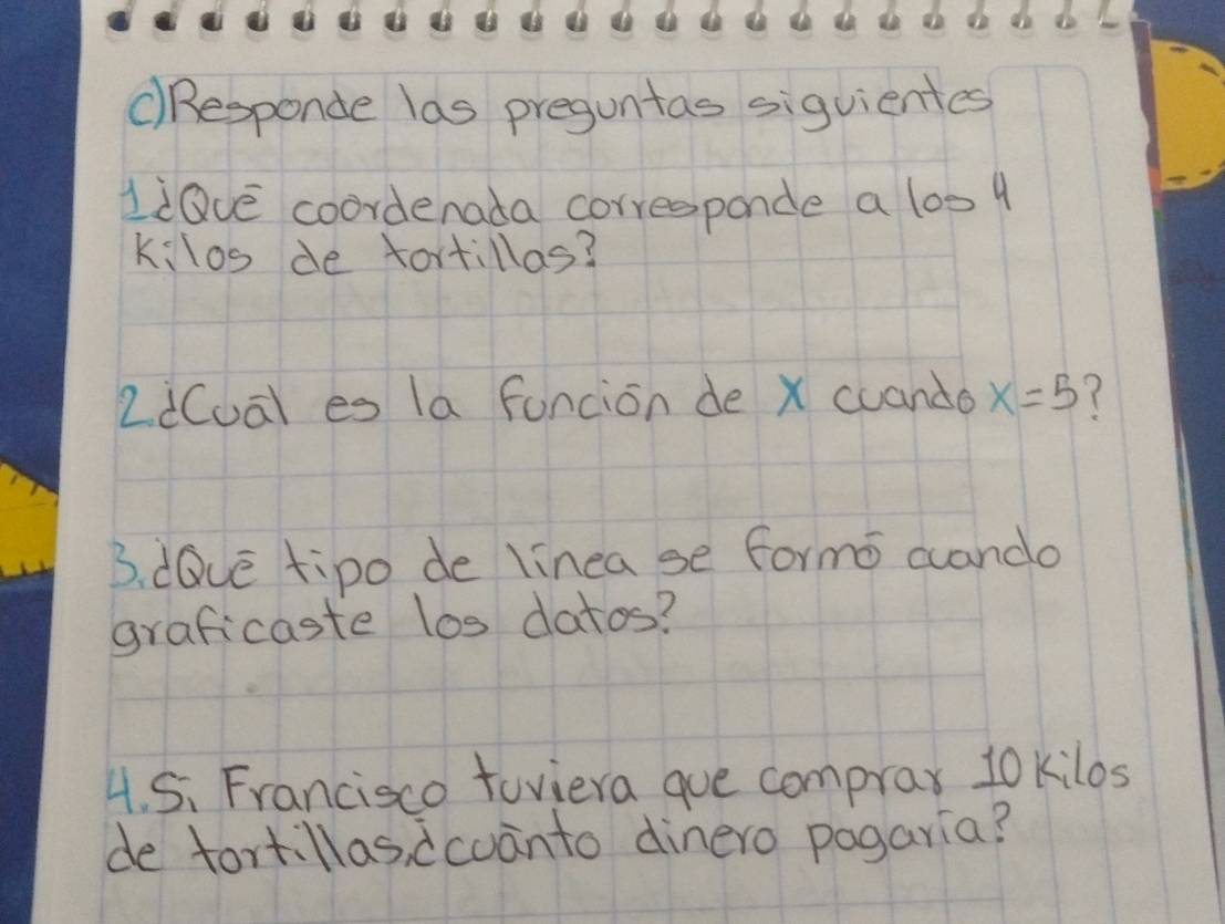 cResponde las preguntas siguientes 
liQve coordenada corresponde a 1ost 
kilos de tortillas? 
2i(ua) es la funcion de X cuando x=5 7 
B. dQve tipo de linea se formo cuando 
graficaste los datos? 
4. 5. Francisco toviera gue comprax 10 kilos
de tortillas, dcuanto dinero pagaria?