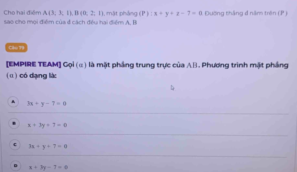 Cho hai điểm A(3;3;1), B(0;2;1) , mặt phảng (P ) : x+y+z-7=0 1 Đường thắng d năm trên (P )
sao cho mọi điểm của d cách đều hai điểm A, B
Cầu 79
[EMPIRE TEAM] Gọi (α) là mặt phẳng trung trực của AB. Phương trình mặt phẳng
( α) có dạng là:
A 3x+y-7=0
B x+3y+7=0
c 3x+y+7=0
D x+3y-7=0