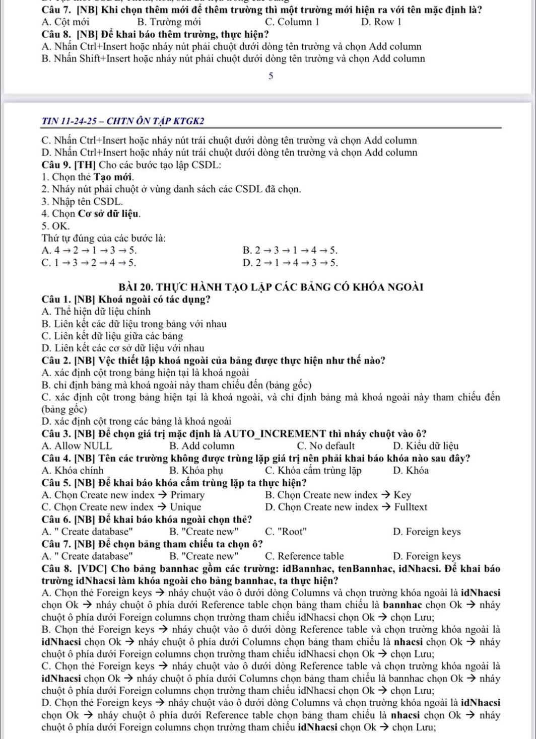 [NB] Khi chọn thêm mới để thêm trường thì một trường mới hiện ra với tên mặc định là?
A. Cột mới B. Trường mới C. Column 1 D. Row 1
Câu 8. [NB] Để khai báo thêm trường, thực hiện?
A. Nhấn Ctrl+Insert hoặc nháy nút phải chuột dưới dòng tên trường và chọn Add column
B. Nhấn Shift+Insert hoặc nháy nút phải chuột dưới dòng tên trường và chọn Add column
5
TIN 11-24-25 - CHTN ÔN TậP KTGK2
C. Nhấn Ctrl+Insert hoặc nháy nút trái chuột dưới dòng tên trường và chọn Add column
D. Nhấn Ctrl+Insert hoặc nháy nút trái chuột dưới dòng tên trường và chọn Add column
Câu 9. [TH] Cho các bước tạo lập CSDL:
1. Chọn thẻ Tạo mới.
2. Nháy nút phải chuột ở vùng danh sách các CSDL đã chọn.
3. Nhập tên CSDL.
4. Chọn Cơ sở dữ liệu.
5. OK.
Thứ tự đúng của các bước là:
A. 4to 2to 1to 3to 5. B. 2to 3to 1to 4to 5.
C. 1to 3to 2to 4to 5. D. 2to 1to 4to 3to 5.
bài 20. thực hành tạo lập các bảng có khóa ngoài
Câu 1. [NB] Khoá ngoài có tác dụng?
A. Thể hiện dữ liệu chính
B. Liên kết các dữ liệu trong bảng với nhau
C. Liên kết dữ liệu giữa các bảng
D. Liện kết các cơ sở dữ liệu với nhau
Câu 2. [NB] Vệc thiết lập khoá ngoài của bảng được thực hiện như thế nào?
A. xác định cột trong bảng hiện tại là khoá ngoài
B. chỉ định bảng mà khoá ngoài này tham chiếu đến (bảng gốc)
C. xác định cột trong bảng hiện tại là khoá ngoài, và chỉ định bảng mà khoá ngoài này tham chiếu đến
(bảng gốc)
D. xác định cột trong các bảng là khoá ngoài
Câu 3. [NB] Để chọn giá trị mặc định là AUTO_INCREMENT thì nháy chuột vào ô?
A. Allow NULL B. Add column C. No default D. Kiểu dữ liệu
Câu 4. [NB] Tên các trường không được trùng lặp giá trị nện phải khai báo khóa nào sau đây?
A. Khóa chính B. Khóa phụ C. Khóa cẩm trùng lặp D. Khóa
Câu 5. [NB] Để khai báo khóa cấm trùng lặp ta thực hiện?
A. Chọn Create new index → Primary B. Chọn Create new index 7 Key
C. Chọn Create new index → Unique D. Chọn Create new index → Fulltext
Câu 6. [NB] Để khai báo khóa ngoài chọn thế?
A. " Create database" B. "Create new" C. ''Root'' D. Foreign keys
Câu 7. [NB] Để chọn bảng tham chiếu ta chọn ô?
A. " Create database" B. "Create new" C. Reference table D. Foreign keys
Câu 8. [VDC] Cho bảng bannhac gồm các trường: idBannhac, tenBannhac, idNhacsi. Để khai báo
trường idNhacsi làm khóa ngoài cho bảng bannhac, ta thực hiện?
A. Chọn thẻ Foreign keys → nháy chuột vào ô dưới dòng Columns và chọn trường khóa ngoài là idNhacsi
chọn Ok → nháy chuột ô phía dưới Reference table chọn bảng tham chiều là bannhac chọn Ok → nháy
chuột ô phía dưới Foreign columns chọn trường tham chiều idNhacsi chọn Ok → chọn Lưu;
B. Chọn thẻ Foreign keys → nháy chuột vào ô dưới dòng Reference table yà chọn trường khóa ngoài là
idNhacsi chọn Ok → nháy chuột ô phía dưới Columns chọn bảng tham chiều là nhacsi chọn Ok → nháy
chuột ô phía dưới Foreign columns chọn trường tham chiều idNhacsi chọn Ok → chọn Lưu;
C. Chọn thẻ Foreign keys → nháy chuột vào ô dưới dòng Reference table và chọn trường khóa ngoài là
idNhacsi chọn Ok → nháy chuột ô phía dưới Columns chọn bảng tham chiếu là bannhac chọn Ok → nháy
chuột ô phía dưới Foreign columns chọn trường tham chiểu idNhacsi chọn Okto * chọn Lưu;
D. Chọn thẻ Foreign keys → nháy chuột vào ô dưới dòng Columns và chọn trường khóa ngoài là idNhacsi
chọn Ok → nháy chuột ô phía dưới Reference table chọn bảng tham chiếu là nhacsi chọn Ok → nháy
chuột ô phía dưới Foreign columns chọn trường tham chiều idNhacsi chọn Ok → chọn Lưu;