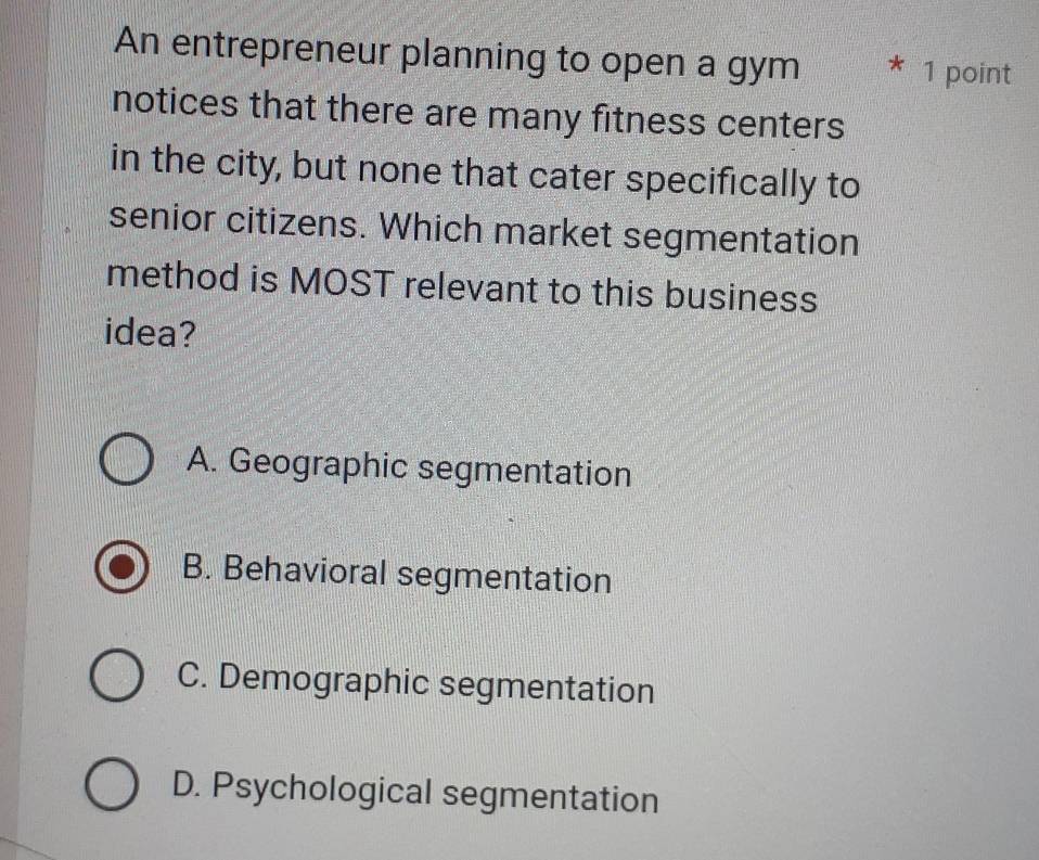 An entrepreneur planning to open a gym * 1 point
notices that there are many fitness centers
in the city, but none that cater specifically to
senior citizens. Which market segmentation
method is MOST relevant to this business
idea?
A. Geographic segmentation
B. Behavioral segmentation
C. Demographic segmentation
D. Psychological segmentation