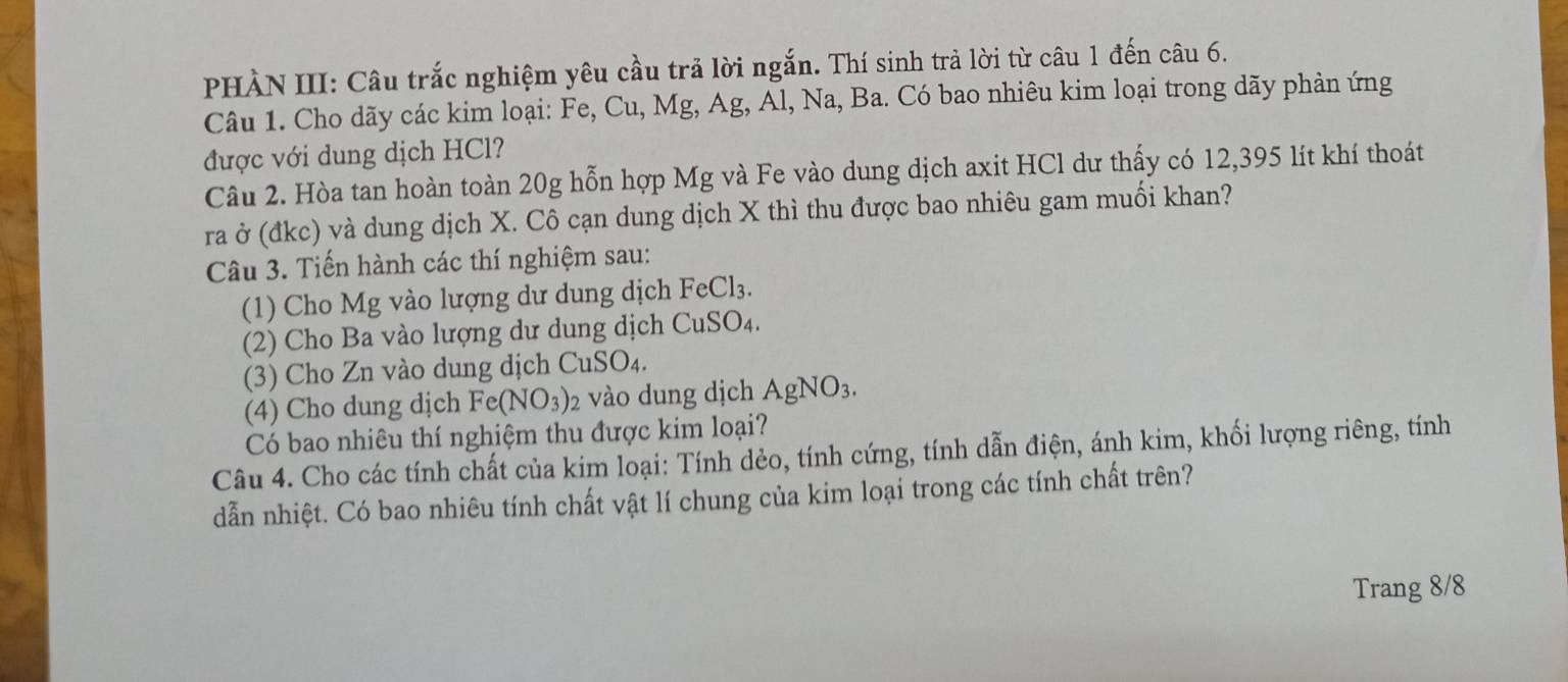 PHÀN III: Câu trắc nghiệm yêu cầu trả lời ngắn. Thí sinh trả lời từ câu 1 đến câu 6. 
Câu 1. Cho dãy các kim loại: Fe, Cu, Mg, Ag, Al, Na, Ba. Có bao nhiêu kim loại trong dãy phản ứng 
được với dung dịch HCl? 
Câu 2. Hòa tan hoàn toàn 20g hỗn hợp Mg và Fe vào dung dịch axit HCl dư thấy có 12,395 lít khí thoát 
ra ở (đkc) và dung dịch X. Cô cạn dung dịch X thì thu được bao nhiêu gam muối khan? 
Câu 3. Tiến hành các thí nghiệm sau: 
(1) Cho Mg vào lượng dư dung dịch FeCl_3. 
(2) Cho Ba vào lượng dư dung dịch CuSO_4. 
(3) Cho Zn vào dung dịch CuSO_4. 
(4) Cho dung dịch Fe(NO_3)_2 vào dung dịch AgNO_3. 
Có bao nhiêu thí nghiệm thu được kim loại? 
Câu 4. Cho các tính chất của kim loại: Tính dẻo, tính cứng, tính dẫn điện, ánh kim, khối lượng riêng, tính 
dẫn nhiệt. Có bao nhiêu tính chất vật lí chung của kim loại trong các tính chất trên? 
Trang 8/8