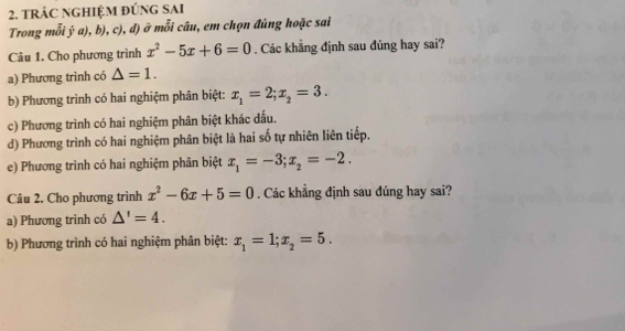 tRÁC NGHIệM đÚNG SAI 
Trong mỗi ý a), b), c), d) ở mỗi câu, em chọn đúng hoặc sai 
Câu 1. Cho phương trình x^2-5x+6=0. Các khẳng định sau đúng hay sai? 
a) Phương trình có △ =1. 
b) Phương trình có hai nghiệm phân biệt: x_1=2; x_2=3. 
c) Phương trình có hai nghiệm phân biệt khác dấu. 
d) Phương trình có hai nghiệm phân biệt là hai số tự nhiên liên tiếp. 
e) Phương trình có hai nghiệm phân biệt x_1=-3; x_2=-2. 
Câu 2. Cho phương trình x^2-6x+5=0. Các khẳng định sau đúng hay sai? 
a) Phương trình có △ '=4. 
b) Phương trình có hai nghiệm phân biệt: x_1=1; x_2=5.