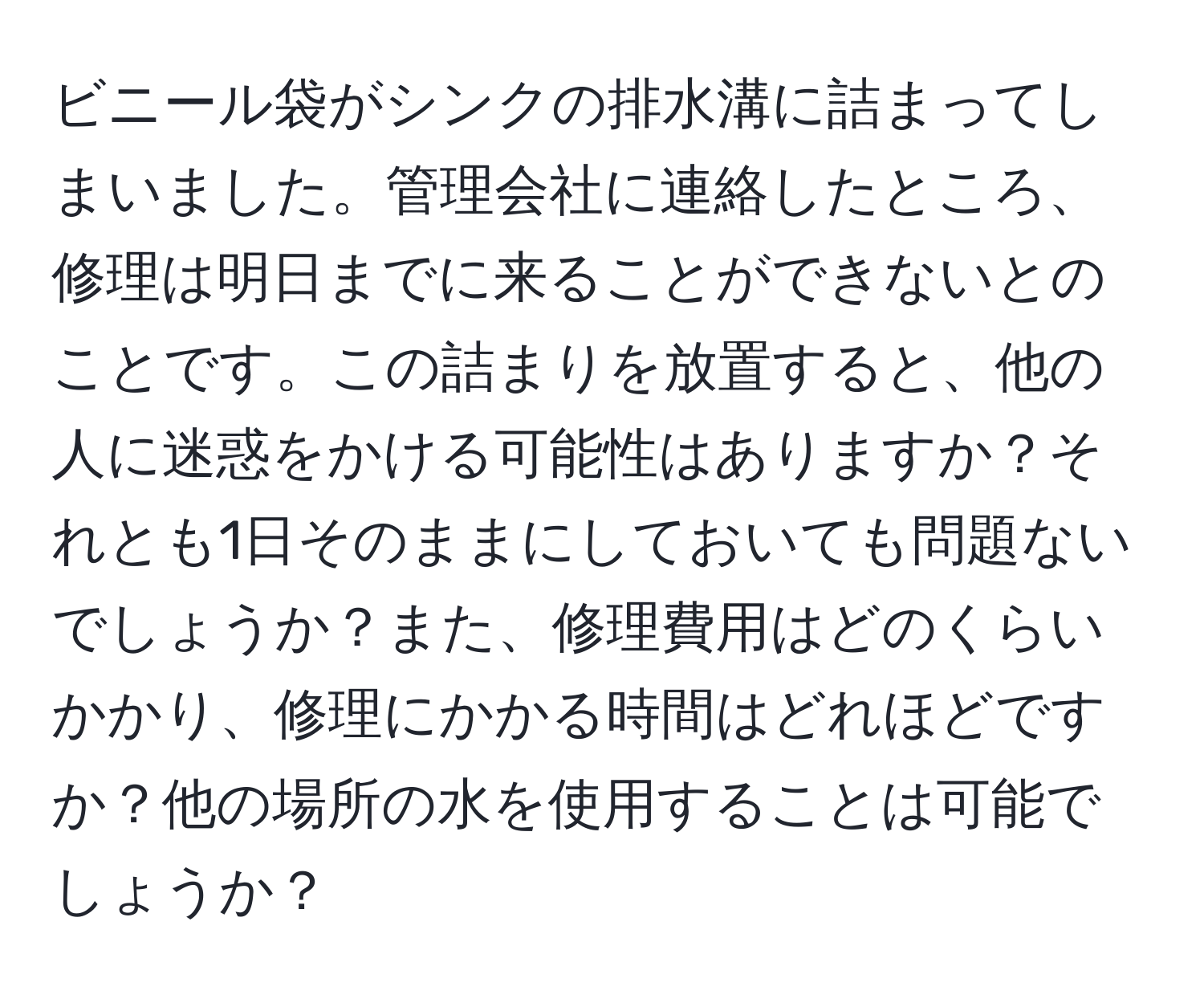 ビニール袋がシンクの排水溝に詰まってしまいました。管理会社に連絡したところ、修理は明日までに来ることができないとのことです。この詰まりを放置すると、他の人に迷惑をかける可能性はありますか？それとも1日そのままにしておいても問題ないでしょうか？また、修理費用はどのくらいかかり、修理にかかる時間はどれほどですか？他の場所の水を使用することは可能でしょうか？