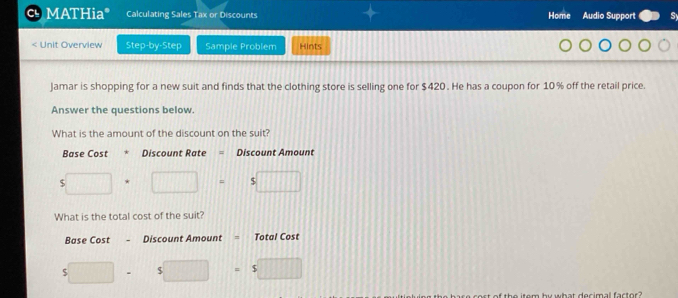 Cl MATHia* Calculating Sales Tax or Discounts Home Audio Support Sy 
< Unit Overview Step-by-Step Sample Problem Hints 
Jamar is shopping for a new suit and finds that the clothing store is selling one for  $420. He has a coupon for 10% off the retail price. 
Answer the questions below. 
What is the amount of the discount on the suit? 
Base Cost * Discount Rate = Discount Amount
5□ · □ =5□
What is the total cost of the suit? 
Base Cost - Discount Amount = Total Cost
$□ 8  1/2  = s□
the item by what decimal factor ?