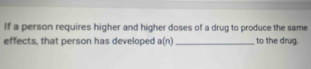 If a person requires higher and higher doses of a drug to produce the same 
effects, that person has developed a(n) _to the drug.