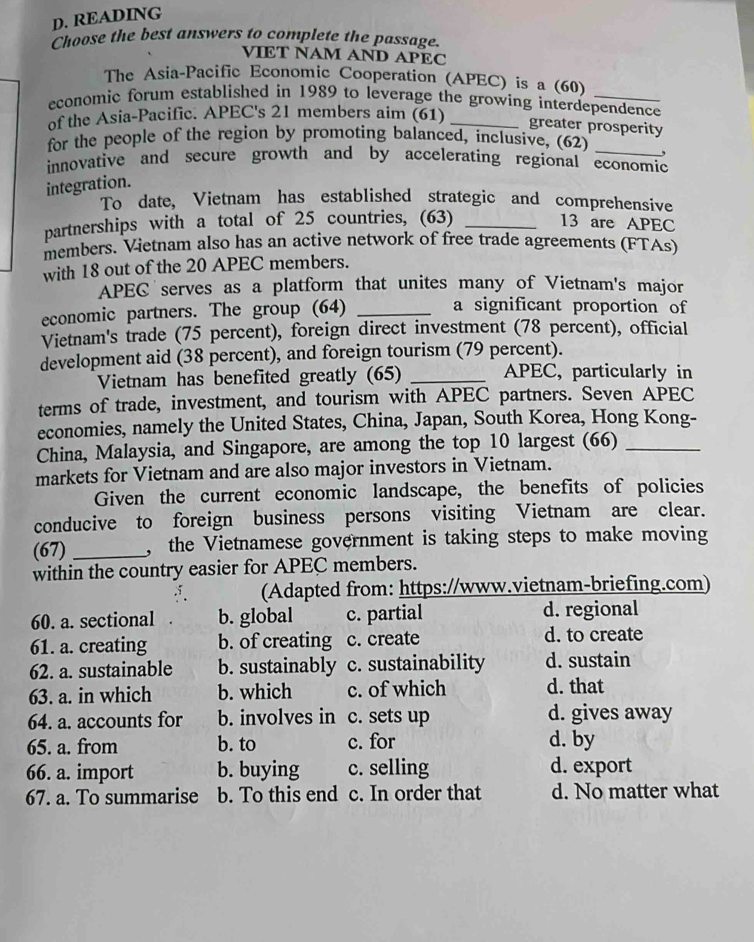 READING
Choose the best answers to complete the passage.
VIET NAM AND APEC
The Asia-Pacific Economic Cooperation (APEC) is a (60)
economic forum established in 1989 to leverage the growing interdependence
of the Asia-Pacific. APEC's 21 members aim (61)_
greater prosperity
for the people of the region by promoting balanced, inclusive, (62)_
,
innovative and secure growth and by accelerating regional economic
integration.
To date, Vietnam has established strategic and comprehensive
partnerships with a total of 25 countries, (63) _13 are APEC
members. Vietnam also has an active network of free trade agreements (FTAs)
with 18 out of the 20 APEC members.
APEC serves as a platform that unites many of Vietnam's major
economic partners. The group (64)_
a significant proportion of
Vietnam's trade (75 percent), foreign direct investment (78 percent), official
development aid (38 percent), and foreign tourism (79 percent).
Vietnam has benefited greatly (65)_
APEC, particularly in
terms of trade, investment, and tourism with APEC partners. Seven APEC
economies, namely the United States, China, Japan, South Korea, Hong Kong-
China, Malaysia, and Singapore, are among the top 10 largest (66)_
markets for Vietnam and are also major investors in Vietnam.
Given the current economic landscape, the benefits of policies
conducive to foreign business persons visiting Vietnam are clear.
(67) _,the Vietnamese government is taking steps to make moving
within the country easier for APEC members.
(Adapted from: https://www.vietnam-briefing.com)
60. a. sectional b. global c. partial d. regional
61. a. creating b. of creating c. create
d. to create
62. a. sustainable b. sustainably c. sustainability d. sustain
63. a. in which b. which c. of which
d. that
64. a. accounts for b. involves in c. sets up d. gives away
65. a. from b. to c. for d. by
66. a. import b. buying c. selling d. export
67. a. To summarise b. To this end c. In order that d. No matter what