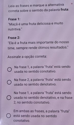 Leia as frases e marque a alternativa *
correta sobre o sentido da palavra fruta:
Frase 1:
'Maçã é uma fruta deliciosa e muito
nutritiva."
Frase 2:
*Ela é a fruta mais importante do nosso
time, sempre rende ótimos resultados."
Assinale a opção correta:
Na frase 1, a palavra "fruta" está sendo
usada no sentido conotativo.
Na frase 2, a palavra "fruta" está sendo
usada no sentido denotativo.
Na frase 1, a palavra "fruta" está sendo
usada no sentido denotativo, e na frase
2, no sentido conotativo.
Em ambas as frases, a palavra "fruta''
está sendo usada no sentido
conotativo.